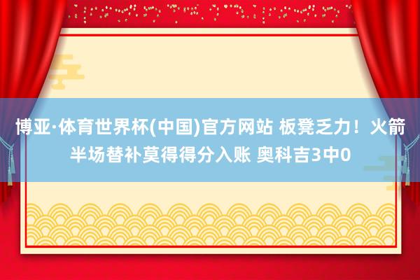 博亚·体育世界杯(中国)官方网站 板凳乏力！火箭半场替补莫得得分入账 奥科吉3中0