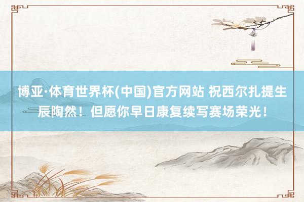 博亚·体育世界杯(中国)官方网站 祝西尔扎提生辰陶然！但愿你早日康复续写赛场荣光！