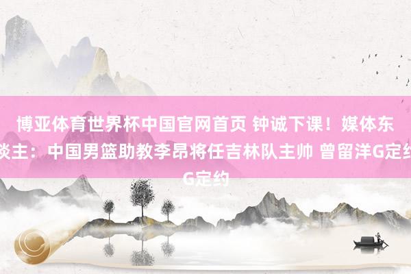 博亚体育世界杯中国官网首页 钟诚下课！媒体东谈主：中国男篮助教李昂将任吉林队主帅 曾留洋G定约