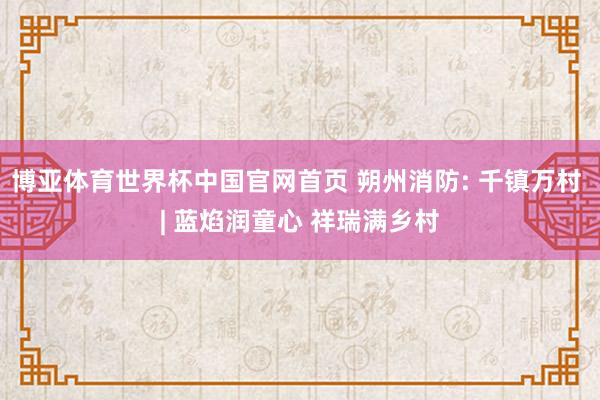 博亚体育世界杯中国官网首页 朔州消防: 千镇万村 | 蓝焰润童心 祥瑞满乡村