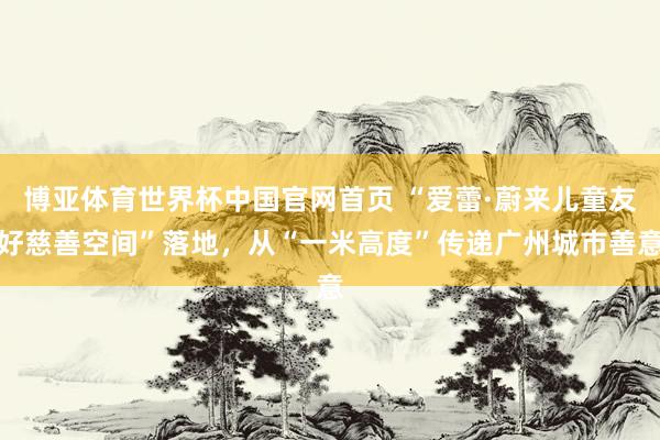 博亚体育世界杯中国官网首页 “爱蕾·蔚来儿童友好慈善空间”落地，从“一米高度”传递广州城市善意