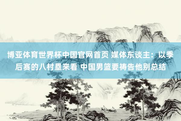 博亚体育世界杯中国官网首页 媒体东谈主：以季后赛的八村塁来看 中国男篮要祷告他别总结
