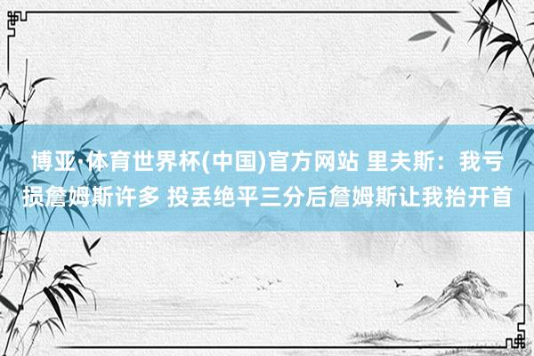 博亚·体育世界杯(中国)官方网站 里夫斯：我亏损詹姆斯许多 投丢绝平三分后詹姆斯让我抬开首