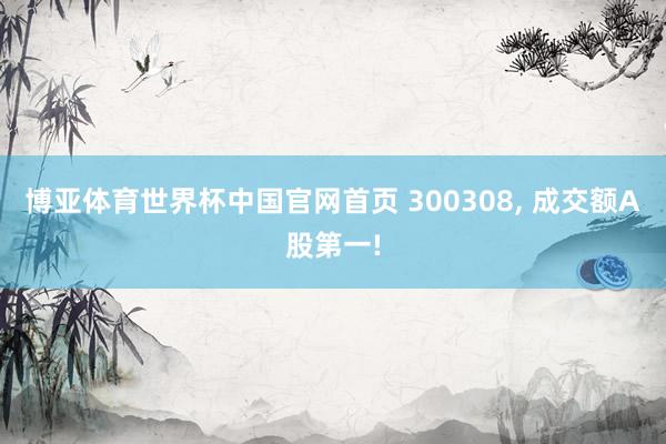 博亚体育世界杯中国官网首页 300308, 成交额A股第一!