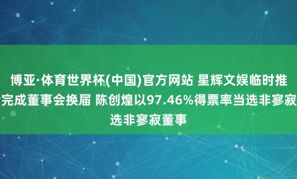 博亚·体育世界杯(中国)官方网站 星辉文娱临时推动会完成董事会换届 陈创煌以97.46%得票率当选非寥寂董事