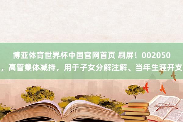 博亚体育世界杯中国官网首页 刷屏！002050，高管集体减持，用于子女分解注解、当年生涯开支