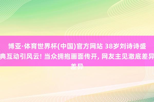 博亚·体育世界杯(中国)官方网站 38岁刘诗诗盛典互动引风云! 当众拥抱画面传开, 网友主见澈底差异