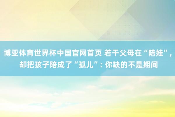 博亚体育世界杯中国官网首页 若干父母在“陪娃”, 却把孩子陪成了“孤儿”: 你缺的不是期间