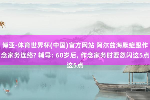 博亚·体育世界杯(中国)官方网站 阿尔兹海默症跟作念家务连络? 辅导: 60岁后, 作念家务时要忽闪这5点