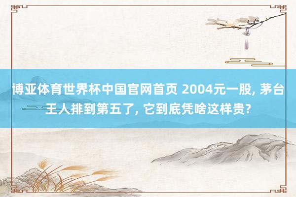 博亚体育世界杯中国官网首页 2004元一股, 茅台王人排到第五了, 它到底凭啥这样贵?