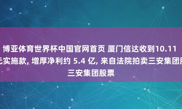 博亚体育世界杯中国官网首页 厦门信达收到10.11 亿元实施款, 增厚净利约 5.4 亿, 来自法院拍卖三安集团股票