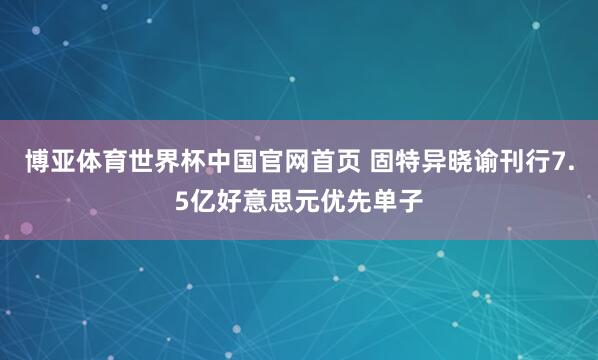博亚体育世界杯中国官网首页 固特异晓谕刊行7.5亿好意思元优先单子