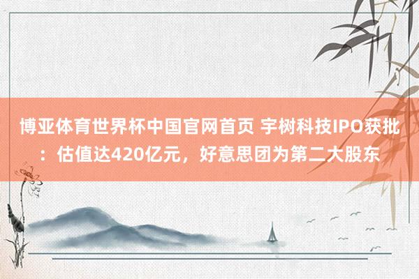 博亚体育世界杯中国官网首页 宇树科技IPO获批：估值达420