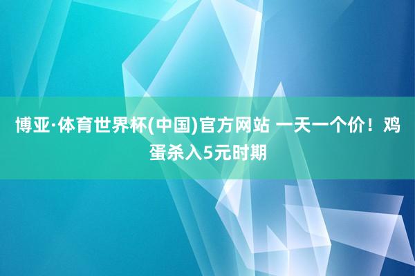 博亚·体育世界杯(中国)官方网站 一天一个价！鸡蛋杀入5元时