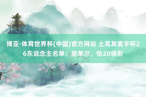 博亚·体育世界杯(中国)官方网站 土耳其寰宇杯26东说念主名单：居莱尔、恰20领衔