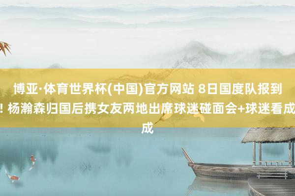 博亚·体育世界杯(中国)官方网站 8日国度队报到! 杨瀚森归国后携女友两地出席球迷碰面会+球迷看成