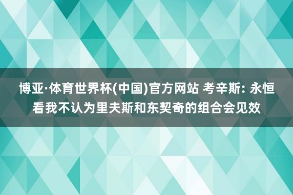 博亚·体育世界杯(中国)官方网站 考辛斯: 永恒看我不认为里夫斯和东契奇的组合会见效