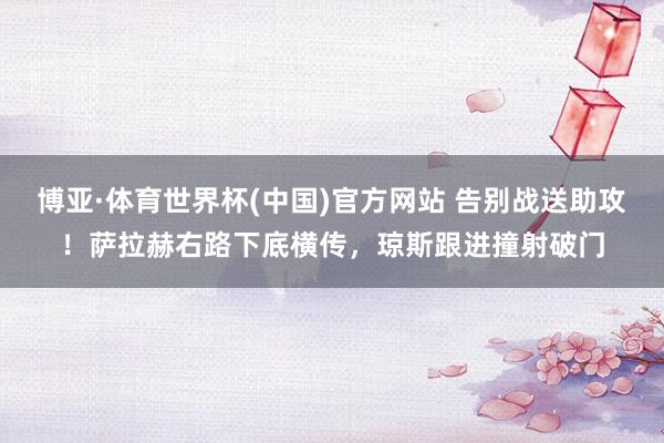 博亚·体育世界杯(中国)官方网站 告别战送助攻！萨拉赫右路下底横传，琼斯跟进撞射破门
