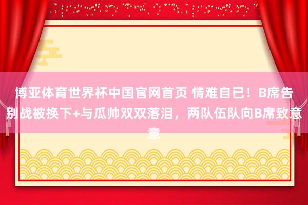博亚体育世界杯中国官网首页 情难自已！B席告别战被换下+与瓜帅双双落泪，两队伍队向B席致意