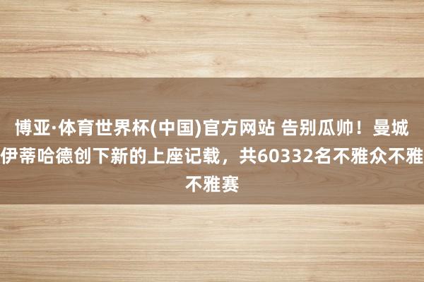 博亚·体育世界杯(中国)官方网站 告别瓜帅！曼城在伊蒂哈德创下新的上座记载，共60332名不雅众不雅赛