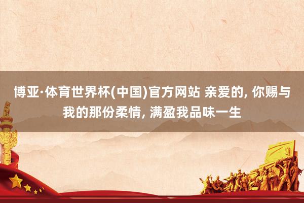 博亚·体育世界杯(中国)官方网站 亲爱的， 你赐与我的那份柔情， 满盈我品味一生