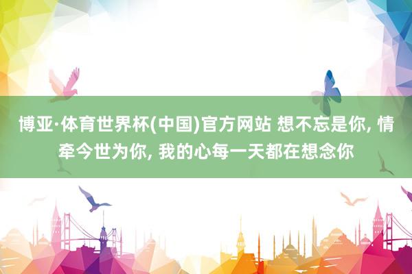 博亚·体育世界杯(中国)官方网站 想不忘是你， 情牵今世为你， 我的心每一天都在想念你