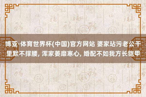 博亚·体育世界杯(中国)官方网站 婆家玷污老公千里默不撑腰， 浑家萎靡寒心， 婚配不如我方长铠甲