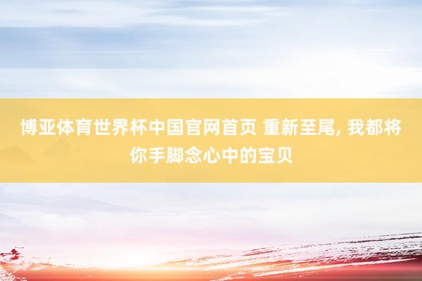 博亚体育世界杯中国官网首页 重新至尾， 我都将你手脚念心中的宝贝