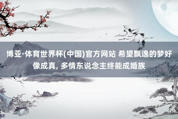 博亚·体育世界杯(中国)官方网站 希望飘逸的梦好像成真， 多情东说念主终能成婚族