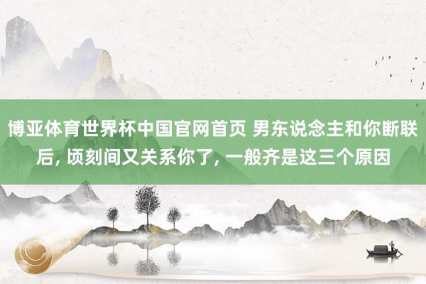 博亚体育世界杯中国官网首页 男东说念主和你断联后， 顷刻间又关系你了， 一般齐是这三个原因