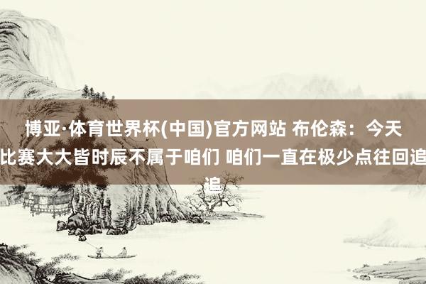 博亚·体育世界杯(中国)官方网站 布伦森：今天比赛大大皆时辰不属于咱们 咱们一直在极少点往回追