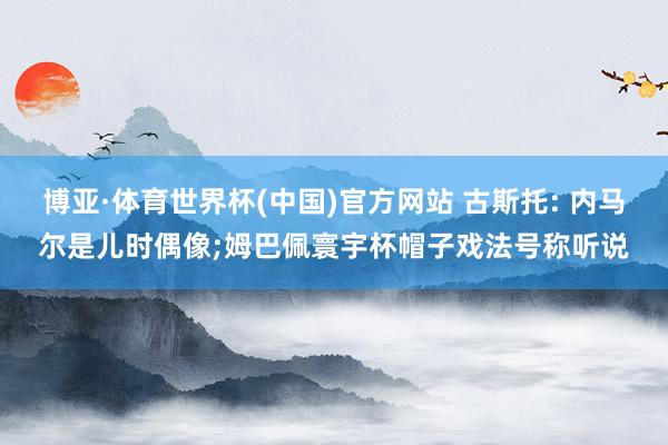 博亚·体育世界杯(中国)官方网站 古斯托: 内马尔是儿时偶像;姆巴佩寰宇杯帽子戏法号称听说