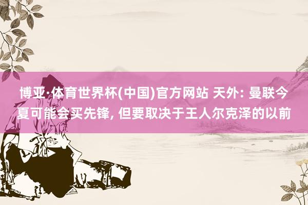 博亚·体育世界杯(中国)官方网站 天外: 曼联今夏可能会买先锋， 但要取决于王人尔克泽的以前