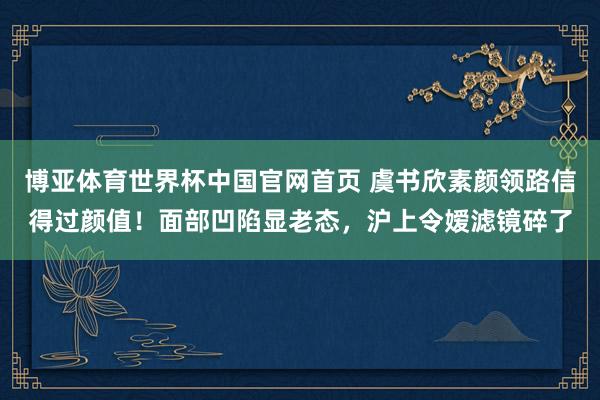 博亚体育世界杯中国官网首页 虞书欣素颜领路信得过颜值!面部凹陷显老态,沪上令嫒滤镜碎了