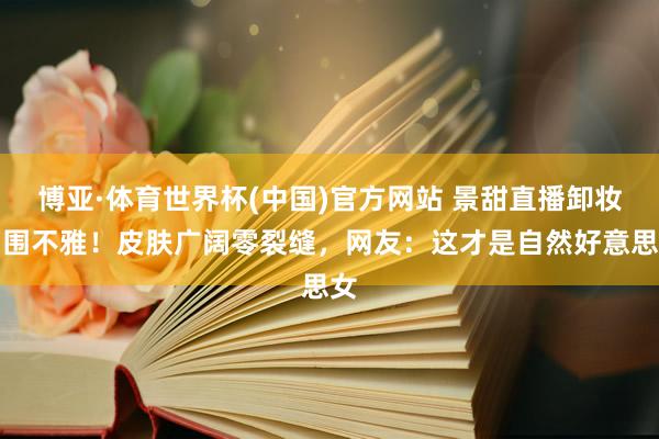 博亚·体育世界杯(中国)官方网站 景甜直播卸妆引围不雅！皮肤广阔零裂缝，网友：这才是自然好意思女