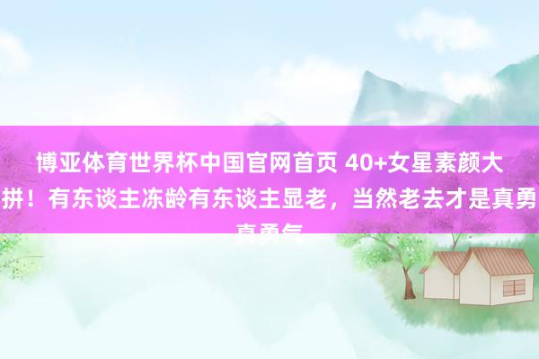 博亚体育世界杯中国官网首页 40+女星素颜大比拼！有东谈主冻龄有东谈主显老，当然老去才是真勇气
