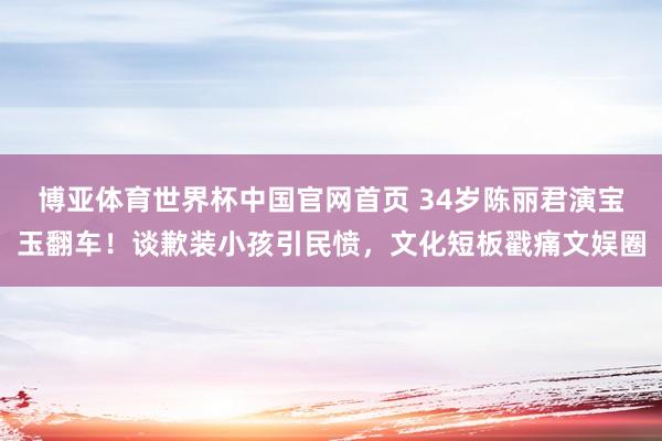 博亚体育世界杯中国官网首页 34岁陈丽君演宝玉翻车！谈歉装小孩引民愤，文化短板戳痛文娱圈