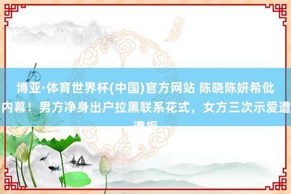 博亚·体育世界杯(中国)官方网站 陈晓陈妍希仳离内幕！男方净身出户拉黑联系花式，女方三次示爱遭拒