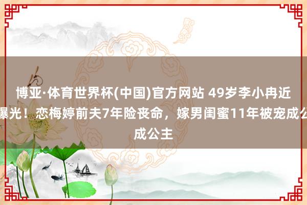 博亚·体育世界杯(中国)官方网站 49岁李小冉近照曝光！恋梅婷前夫7年险丧命，嫁男闺蜜11年被宠成公主