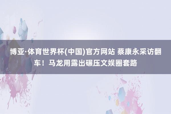 博亚·体育世界杯(中国)官方网站 蔡康永采访翻车！马龙用露出碾压文娱圈套路
