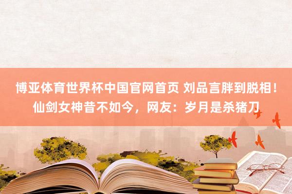 博亚体育世界杯中国官网首页 刘品言胖到脱相！仙剑女神昔不如今，网友：岁月是杀猪刀