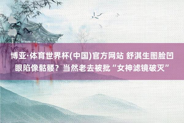 博亚·体育世界杯(中国)官方网站 舒淇生图脸凹眼陷像骷髅？当然老去被批“女神滤镜破灭”
