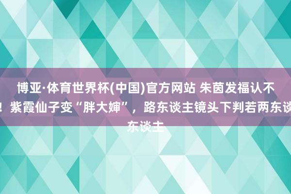博亚·体育世界杯(中国)官方网站 朱茵发福认不出！紫霞仙子变“胖大婶”，路东谈主镜头下判若两东谈主
