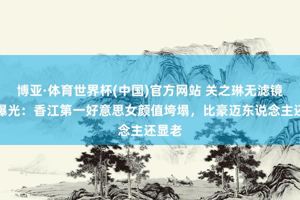 博亚·体育世界杯(中国)官方网站 关之琳无滤镜近照曝光：香江第一好意思女颜值垮塌，比豪迈东说念主还显老