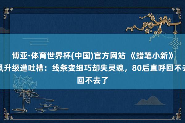 博亚·体育世界杯(中国)官方网站 《蜡笔小新》画风升级遭吐槽：线条变细巧却失灵魂，80后直呼回不去了