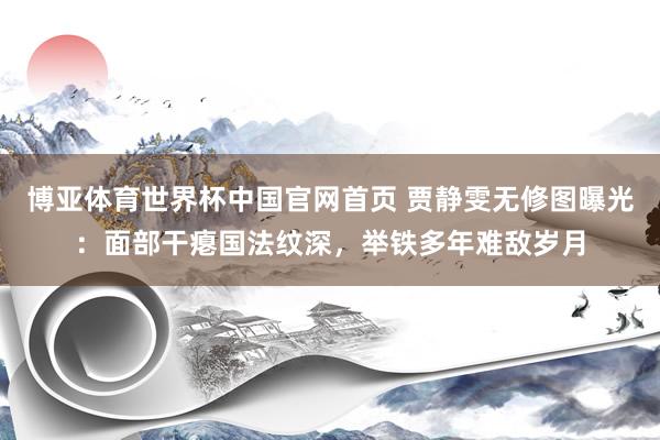 博亚体育世界杯中国官网首页 贾静雯无修图曝光：面部干瘪国法纹深，举铁多年难敌岁月