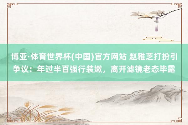 博亚·体育世界杯(中国)官方网站 赵雅芝打扮引争议：年过半百强行装嫩，离开滤镜老态毕露