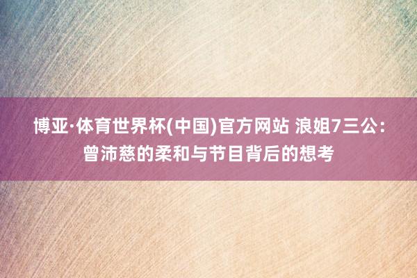 博亚·体育世界杯(中国)官方网站 浪姐7三公:曾沛慈的柔和与节目背后的想考