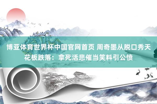 博亚体育世界杯中国官网首页 周奇墨从脱口秀天花板跌落：拿死活悲催当笑料引公愤