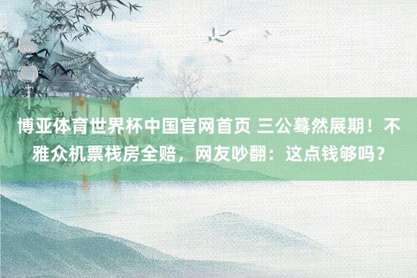 博亚体育世界杯中国官网首页 三公蓦然展期！不雅众机票栈房全赔，网友吵翻：这点钱够吗？